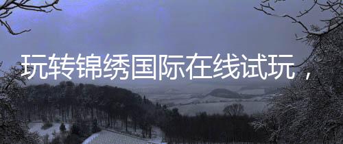 玩转锦绣国际在线试玩，开启你的精彩旅程