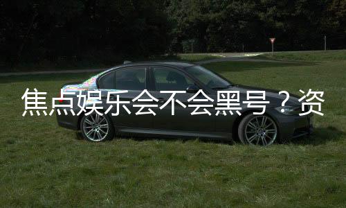 焦点娱乐会不会黑号？资深玩家揭秘平台安全性内幕