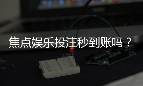 焦点娱乐投注秒到账吗？揭秘快速提款背后的真相与技巧