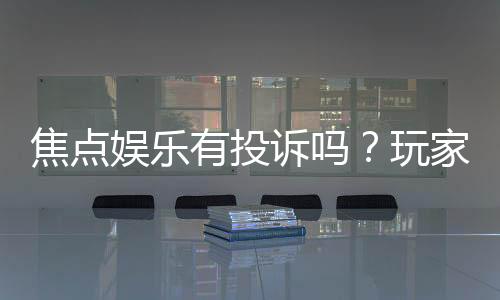 焦点娱乐有投诉吗？玩家真实反馈与投诉处理流程解析