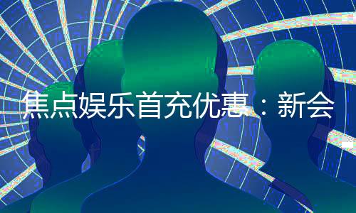 焦点娱乐首充优惠：新会员专享高额返利与独家礼包