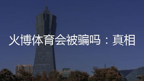 火博体育会被骗吗：真相揭秘