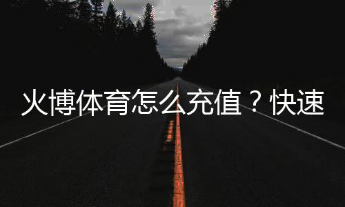 火博体育怎么充值？快速指南
