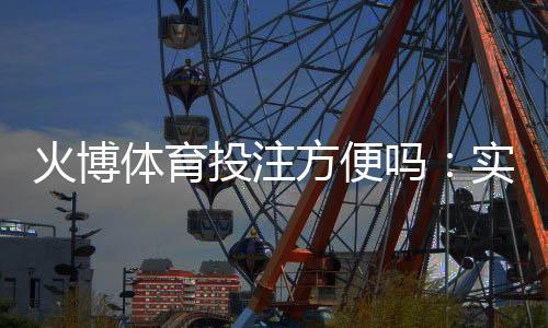 火博体育投注方便吗：实地体验告诉你