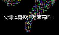 火博体育投注赔率高吗：值得信赖的评测结果