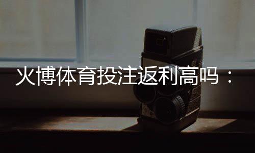 火博体育投注返利高吗：实力解析