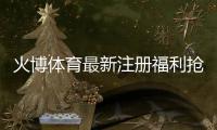 火博体育最新注册福利抢先知晓