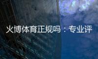 火博体育正规吗：专业评测与真实体验