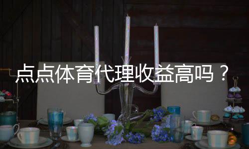 点点体育代理收益高吗?真实收益解析、影响因素与风险提示