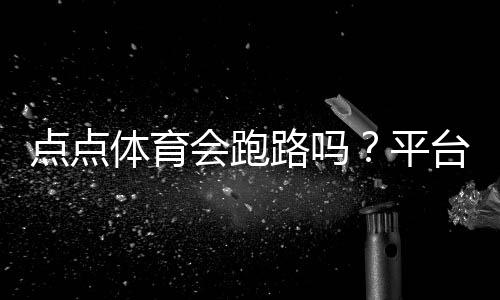 点点体育会跑路吗？平台信誉评估、提现风险与用户维权攻略
