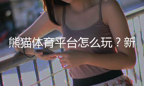 熊猫体育平台怎么玩？新手注册、充值与热门玩法全攻略