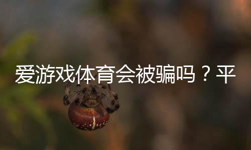 爱游戏体育会被骗吗？平台信誉评测与实用防骗攻略