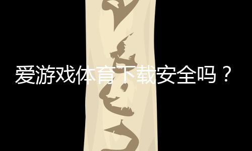 爱游戏体育下载安全吗？官方渠道识别、隐私与支付风险全面评测