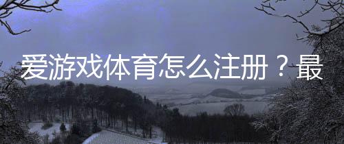 爱游戏体育怎么注册？最新版注册步骤与常见问题一看就懂