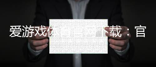 爱游戏体育官网下载：官网正版下载安装教程（安卓苹果版）与常见问题解答
