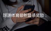 球速体育最新登录奖励：新用户专享高额彩金与限时礼包