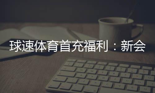 球速体育首充福利：新会员专享高额返利礼包