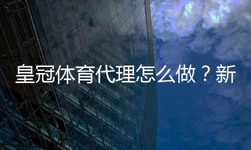 皇冠体育代理怎么做？新手开代理全流程、佣金计算与合规风险详解