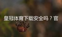 皇冠体育下载安全吗？官方安全性评估与防护攻略