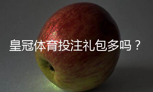 皇冠体育投注礼包多吗？最新礼包种类、领取条件与实用领取攻略