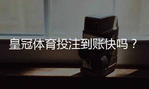 皇冠体育投注到账快吗？到账速度、提现流程与加速技巧全解析