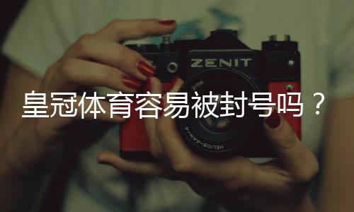 皇冠体育容易被封号吗?官方封号原因、预防技巧与申诉全攻略