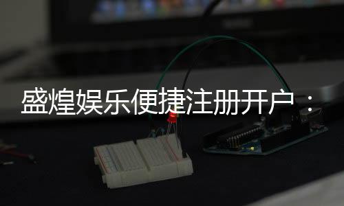 盛煌娱乐便捷注册开户：三步轻松完成畅享顶级游戏体验