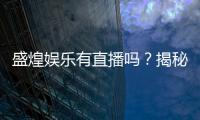 盛煌娱乐有直播吗？揭秘平台真人直播与特色玩法