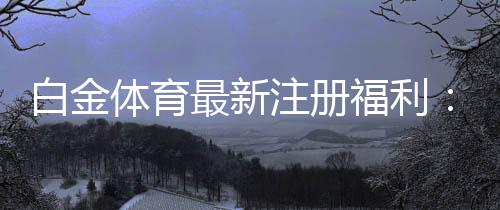 白金体育最新注册福利：尽享丰厚优惠！