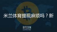 米兰体育提现麻烦吗？新手提现流程、到账时间与常见问题全攻略
