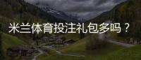 米兰体育投注礼包多吗？礼包种类、领取攻略与真伪辨别全解析