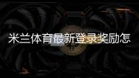 米兰体育最新登录奖励怎么领取？详细步骤、有效期与常见问题解析