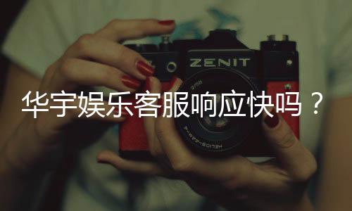华宇娱乐客服响应快吗？实测体验告诉你答案