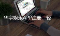 华宇娱乐APP注册：轻松完成三步开户畅享豪华游戏盛宴