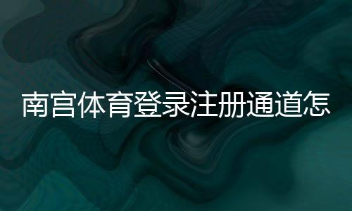南宫体育登录注册通道怎么进？官网入口、详细注册步骤与常见问题解决指南