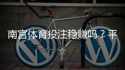 南宫体育投注稳赚吗?平台真相评测、风险揭秘与防骗指南