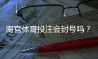 南宫体育投注会封号吗？账号被封原因、申诉流程与防封实用攻略