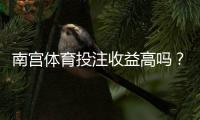 南宫体育投注收益高吗？真实收益评测、风险揭示与提高盈利的实用攻略