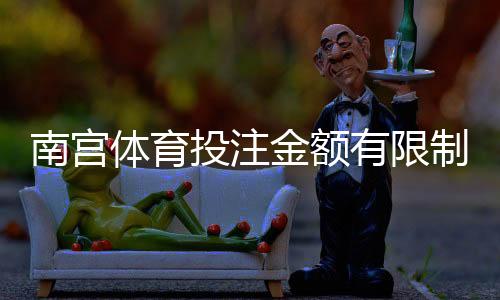南宫体育投注金额有限制吗?投注额度、单注与日累计限额全面解析
