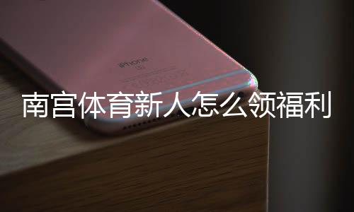 南宫体育新人怎么领福利?新手注册、优惠领取与注意事项一站式指南