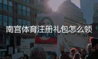 南宫体育注册礼包怎么领取？新手专享优惠、详细步骤与注意事项