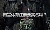 南宫体育注册要实名吗？新手必看实名验证流程与注意事项