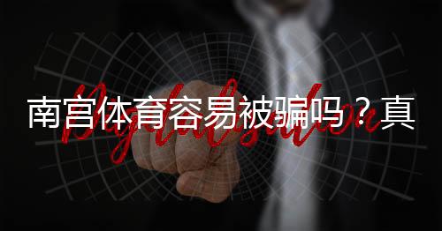 南宫体育容易被骗吗？真相揭秘：平台评测、用户口碑与防骗攻略