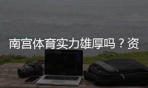 南宫体育实力雄厚吗？资质背景、赛事成绩与用户口碑全面解析