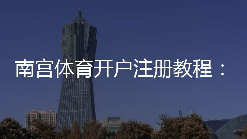 南宫体育开户注册教程：新手注册流程、身份认证与安全注意事项