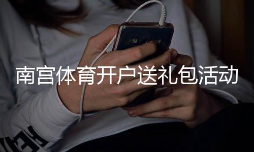 南宫体育开户送礼包活动详解：新手领取攻略、注意事项与常见问题