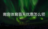 南宫体育首充优惠怎么领？2026最新领取攻略与新手必看注意事项