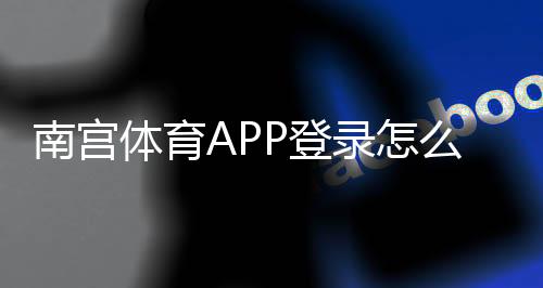 南宫体育APP登录怎么操作？下载、注册与常见登录问题快速解决