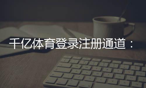 千亿体育登录注册通道：畅享高品质娱乐体验