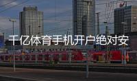 千亿体育手机开户绝对安全可靠